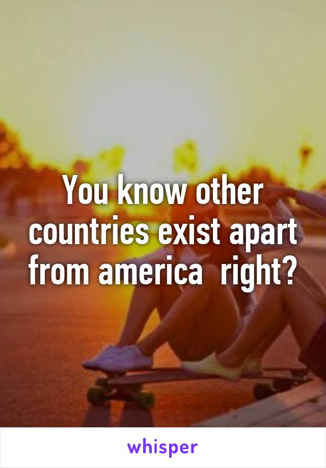 You know other countries exist apart from america  right?