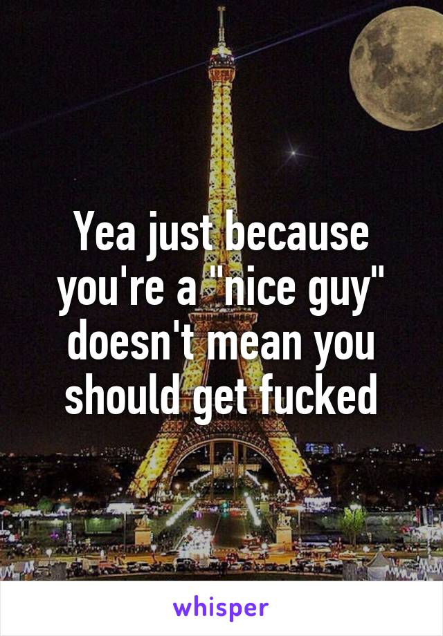 Yea just because you're a "nice guy" doesn't mean you should get fucked