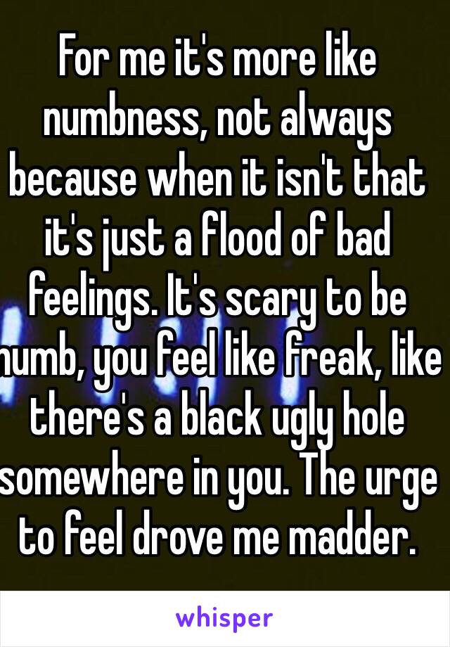 For me it's more like numbness, not always because when it isn't that it's just a flood of bad feelings. It's scary to be numb, you feel like freak, like there's a black ugly hole somewhere in you. The urge to feel drove me madder.