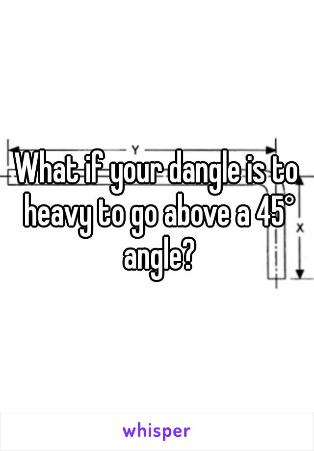 What if your dangle is to heavy to go above a 45° angle?