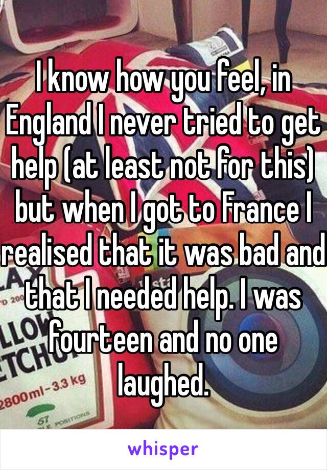 I know how you feel, in England I never tried to get help (at least not for this) but when I got to France I realised that it was bad and that I needed help. I was fourteen and no one laughed.