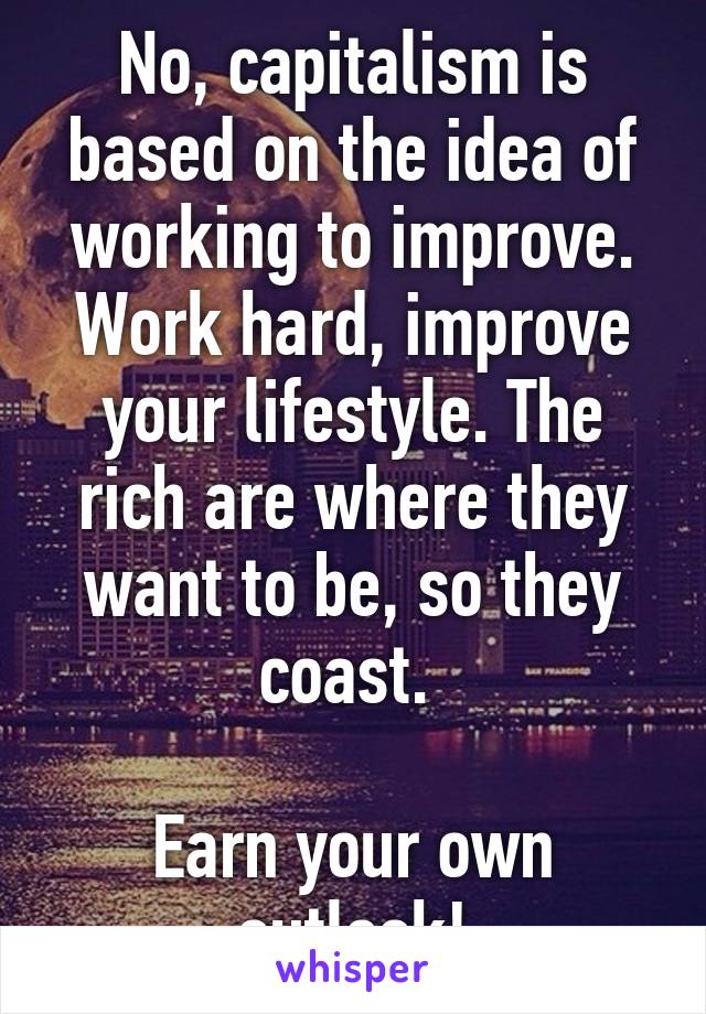 No, capitalism is based on the idea of working to improve. Work hard, improve your lifestyle. The rich are where they want to be, so they coast. 

Earn your own outlook!