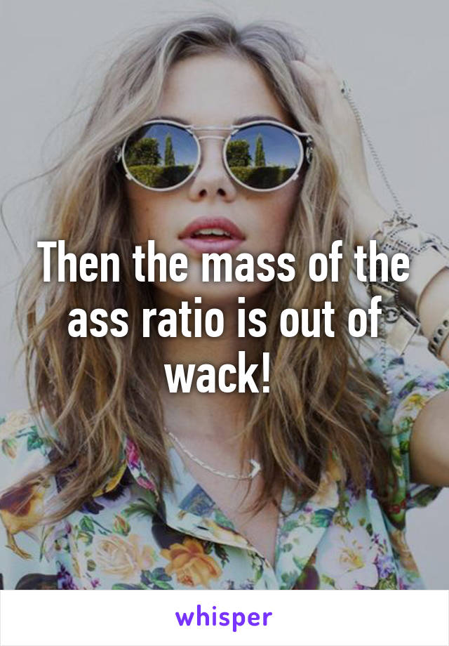 Then the mass of the ass ratio is out of wack! 