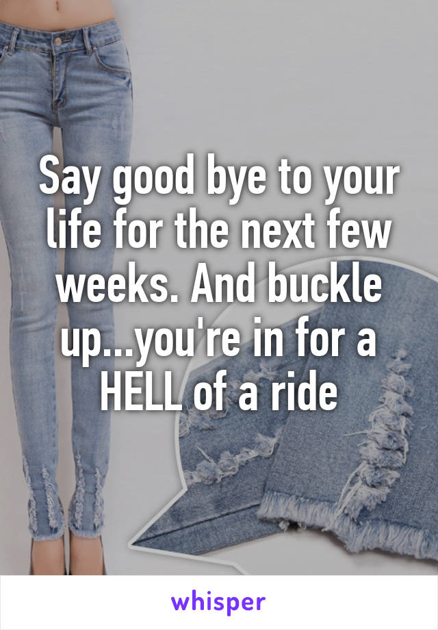 Say good bye to your life for the next few weeks. And buckle up...you're in for a HELL of a ride
