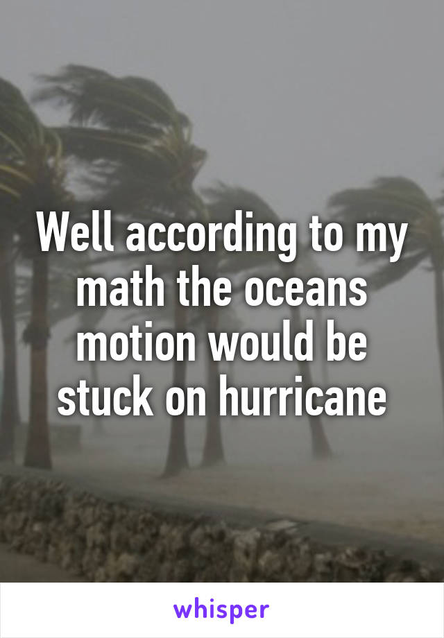 Well according to my math the oceans motion would be stuck on hurricane