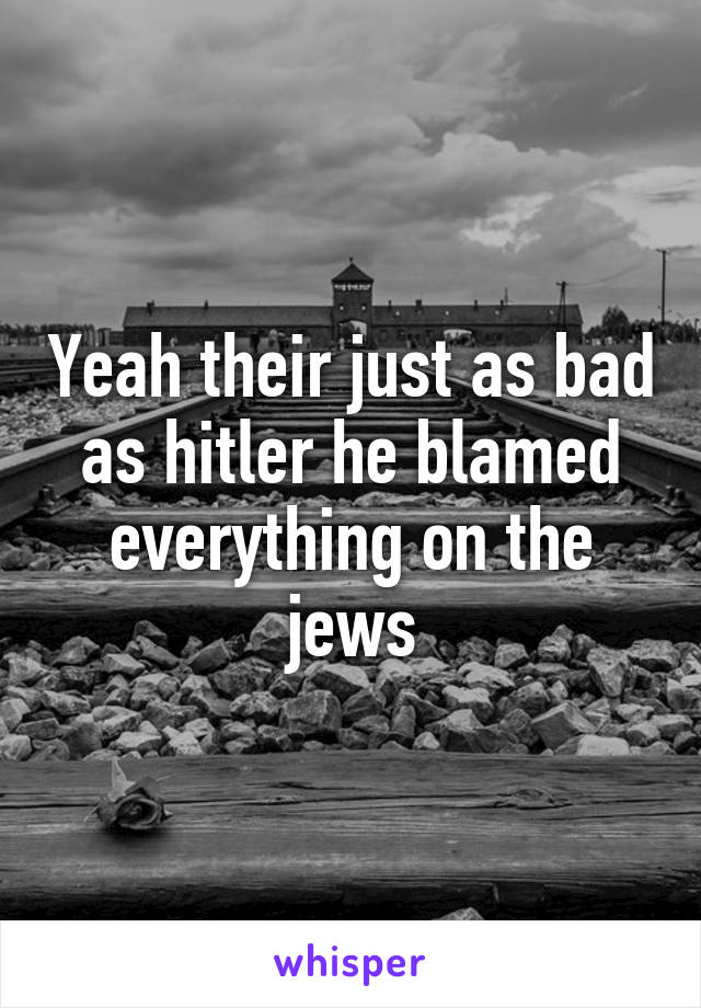 Yeah their just as bad as hitler he blamed everything on the jews