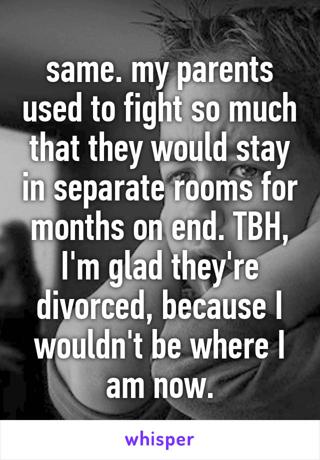 same. my parents used to fight so much that they would stay in separate rooms for months on end. TBH, I'm glad they're divorced, because I wouldn't be where I am now.