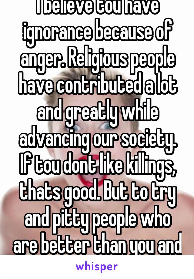 I believe tou have ignorance because of anger. Religious people have contributed a lot and greatly while advancing our society. If tou dont like killings, thats good. But to try and pitty people who are better than you and advance you isnt ok