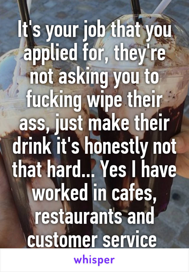 It's your job that you applied for, they're not asking you to fucking wipe their ass, just make their drink it's honestly not that hard... Yes I have worked in cafes, restaurants and customer service 
