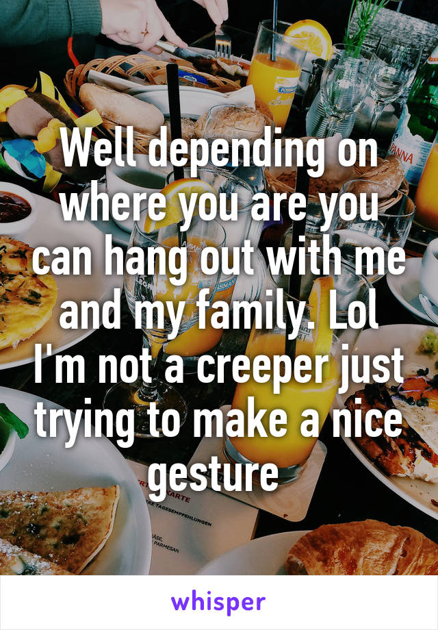 Well depending on where you are you can hang out with me and my family. Lol I'm not a creeper just trying to make a nice gesture 
