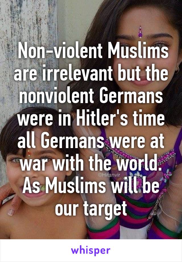  Non-violent Muslims are irrelevant but the nonviolent Germans were in Hitler's time all Germans were at war with the world. As Muslims will be our target