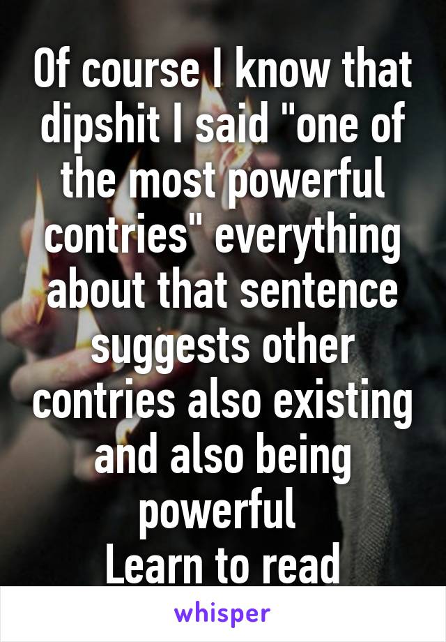 Of course I know that dipshit I said "one of the most powerful contries" everything about that sentence suggests other contries also existing and also being powerful 
Learn to read