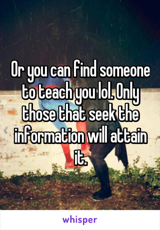 Or you can find someone to teach you lol. Only those that seek the information will attain it.