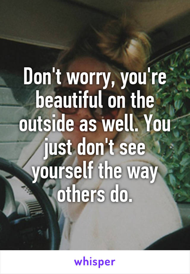 Don't worry, you're beautiful on the outside as well. You just don't see yourself the way others do.