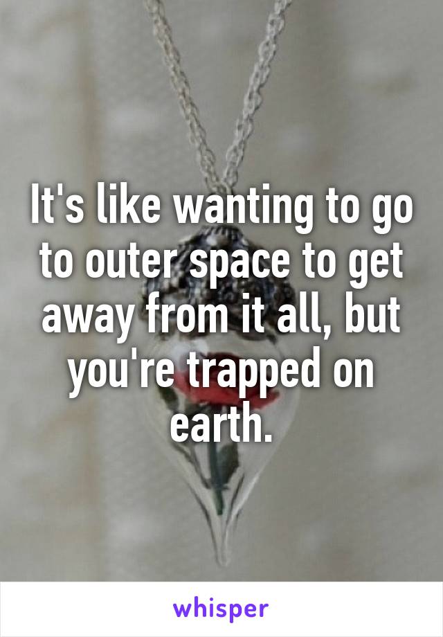 It's like wanting to go to outer space to get away from it all, but you're trapped on earth.