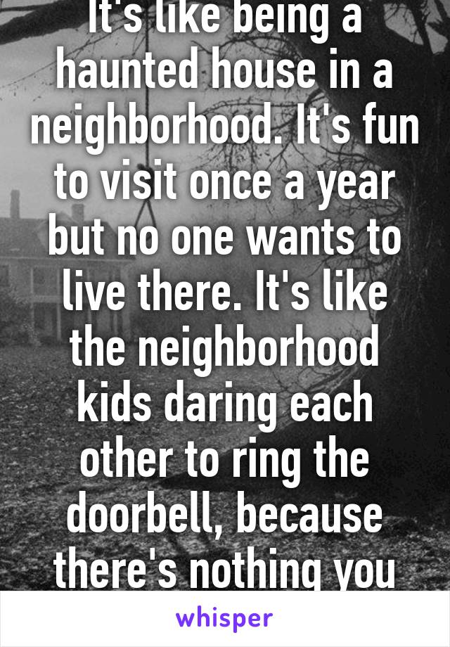 It's like being a haunted house in a neighborhood. It's fun to visit once a year but no one wants to live there. It's like the neighborhood kids daring each other to ring the doorbell, because there's nothing you can do to stop it. 