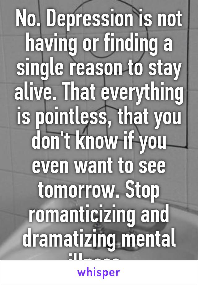 No. Depression is not having or finding a single reason to stay alive. That everything is pointless, that you don't know if you even want to see tomorrow. Stop romanticizing and dramatizing mental illness. 