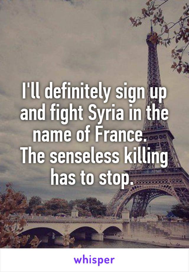 I'll definitely sign up and fight Syria in the name of France.  
The senseless killing has to stop. 