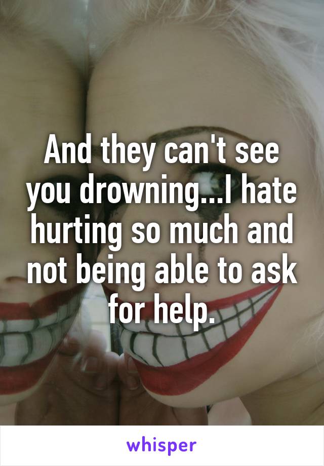 And they can't see you drowning...I hate hurting so much and not being able to ask for help.