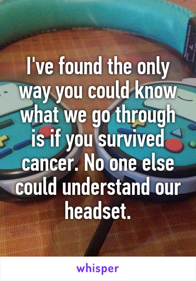 I've found the only way you could know what we go through is if you survived cancer. No one else could understand our headset.