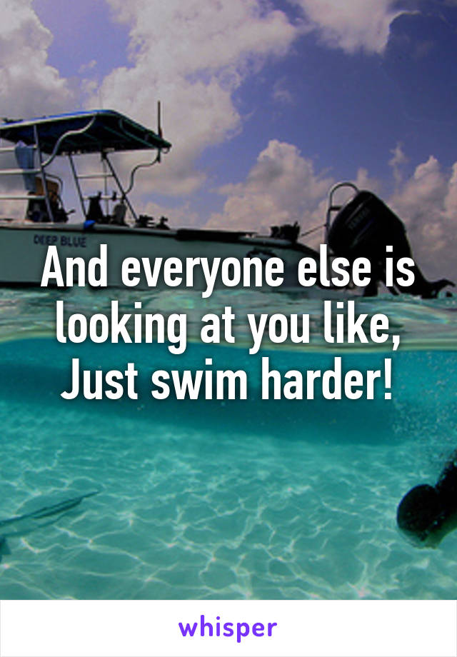 And everyone else is looking at you like,
Just swim harder!