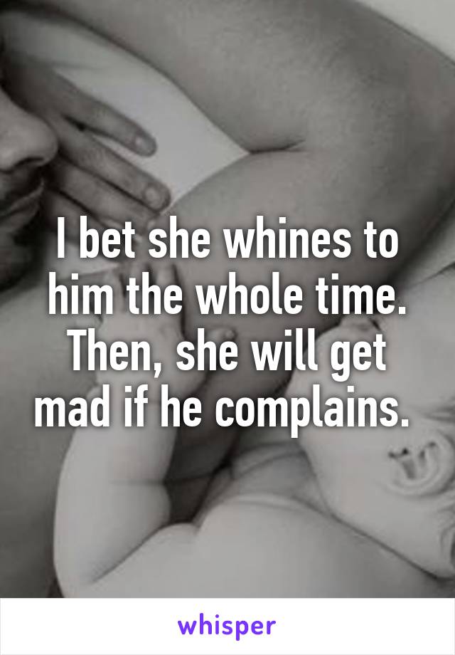 I bet she whines to him the whole time. Then, she will get mad if he complains. 