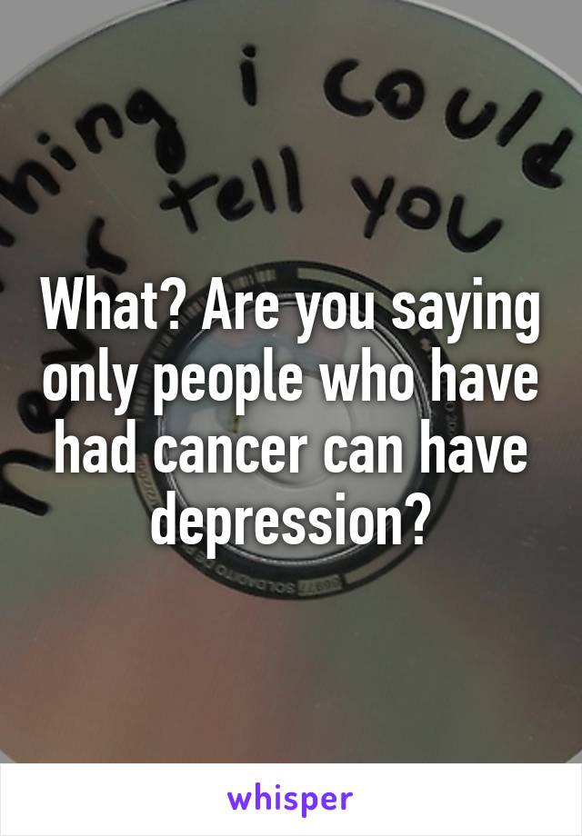 What? Are you saying only people who have had cancer can have depression?