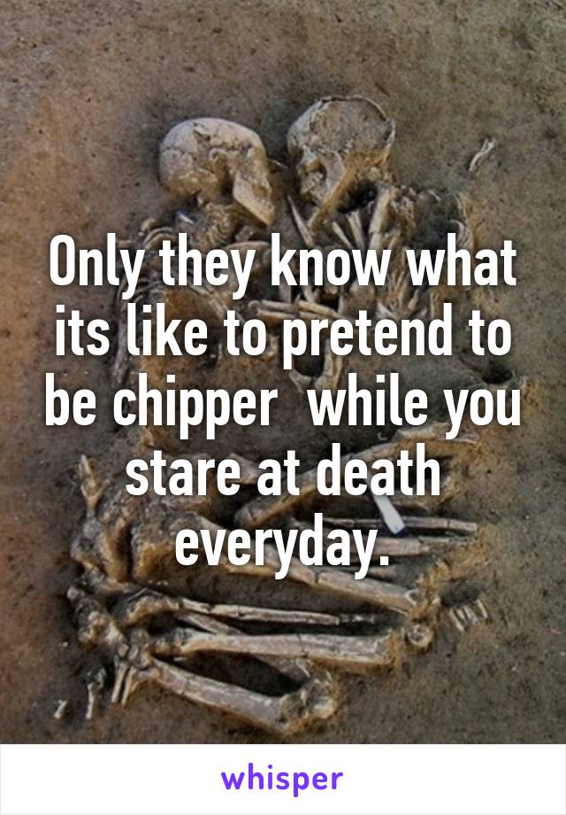 Only they know what its like to pretend to be chipper  while you stare at death everyday.