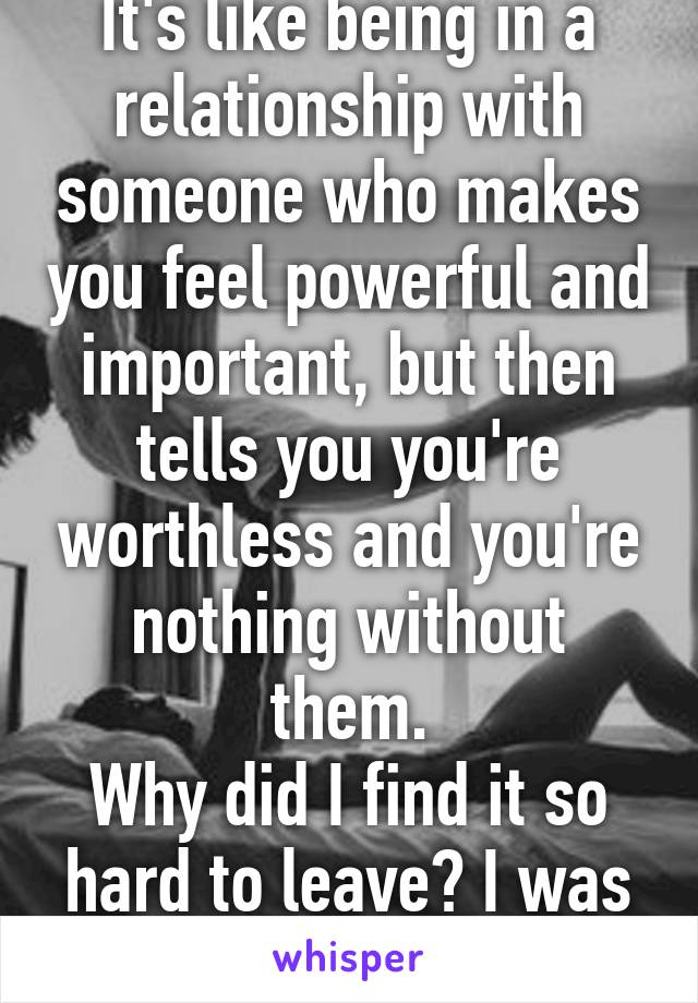 It's like being in a relationship with someone who makes you feel powerful and important, but then tells you you're worthless and you're nothing without them.
Why did I find it so hard to leave? I was in love.