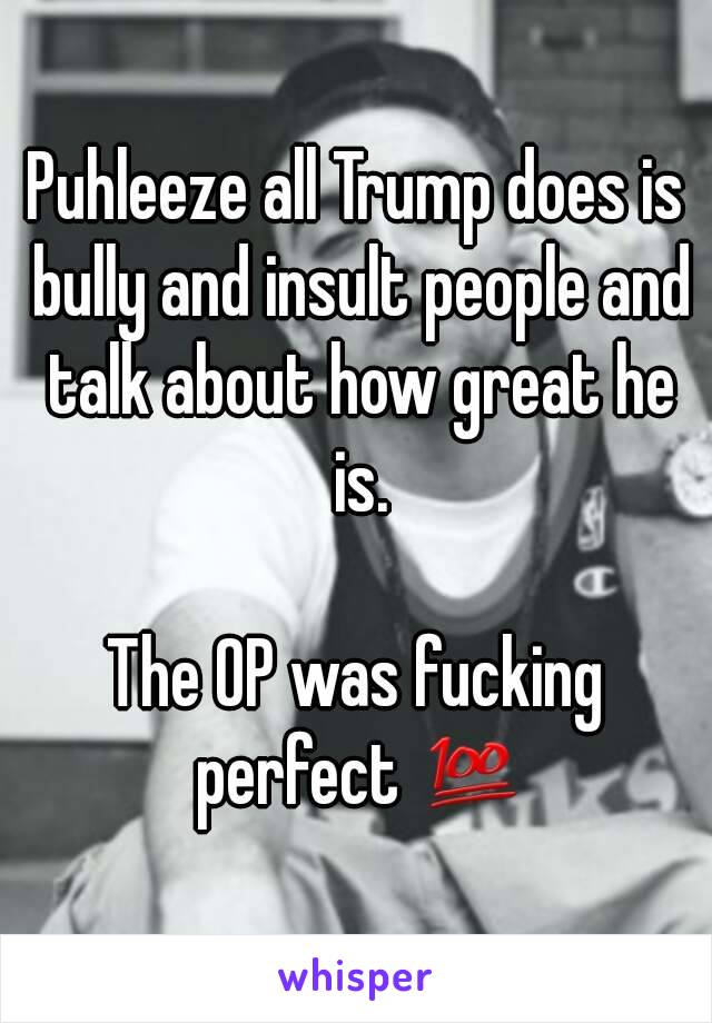 Puhleeze all Trump does is bully and insult people and talk about how great he is.

The OP was fucking perfect 💯