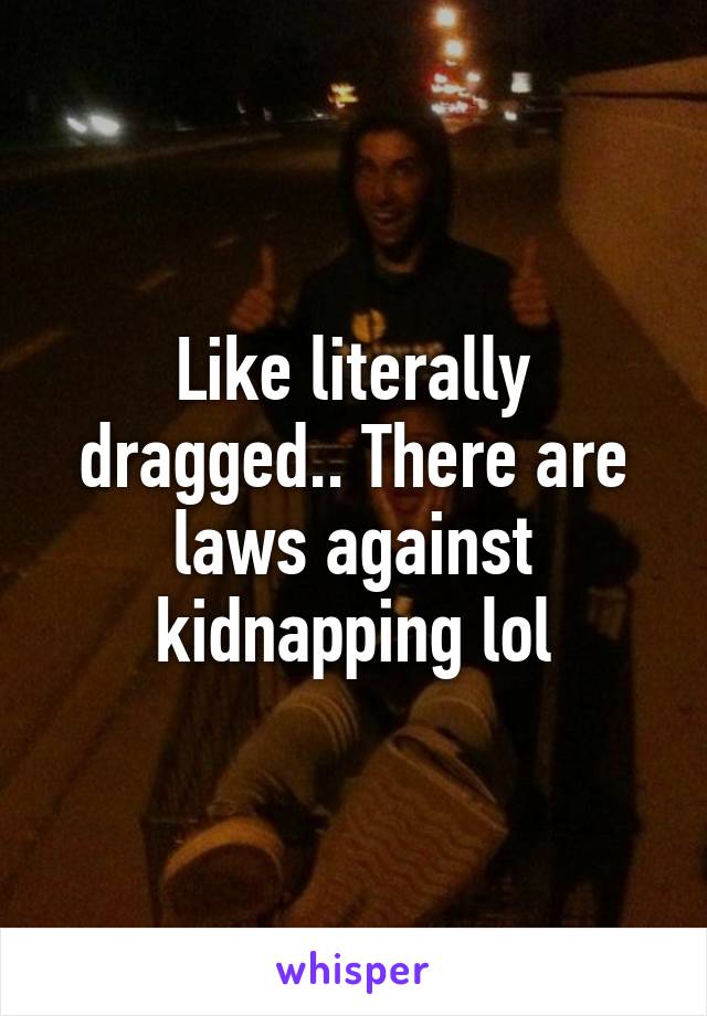 Like literally dragged.. There are laws against kidnapping lol