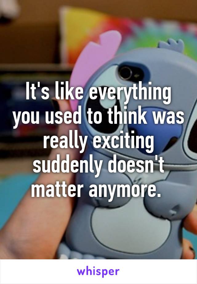 It's like everything you used to think was really exciting suddenly doesn't matter anymore. 