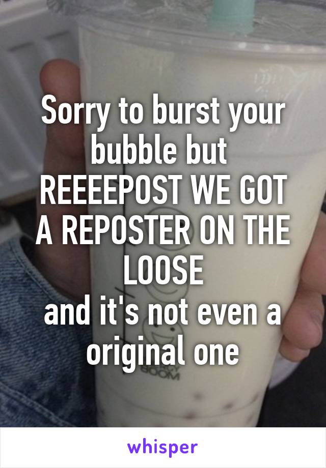 Sorry to burst your bubble but 
REEEEPOST WE GOT A REPOSTER ON THE LOOSE
and it's not even a original one