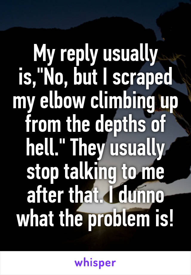 My reply usually is,"No, but I scraped my elbow climbing up from the depths of hell." They usually stop talking to me after that. I dunno what the problem is!