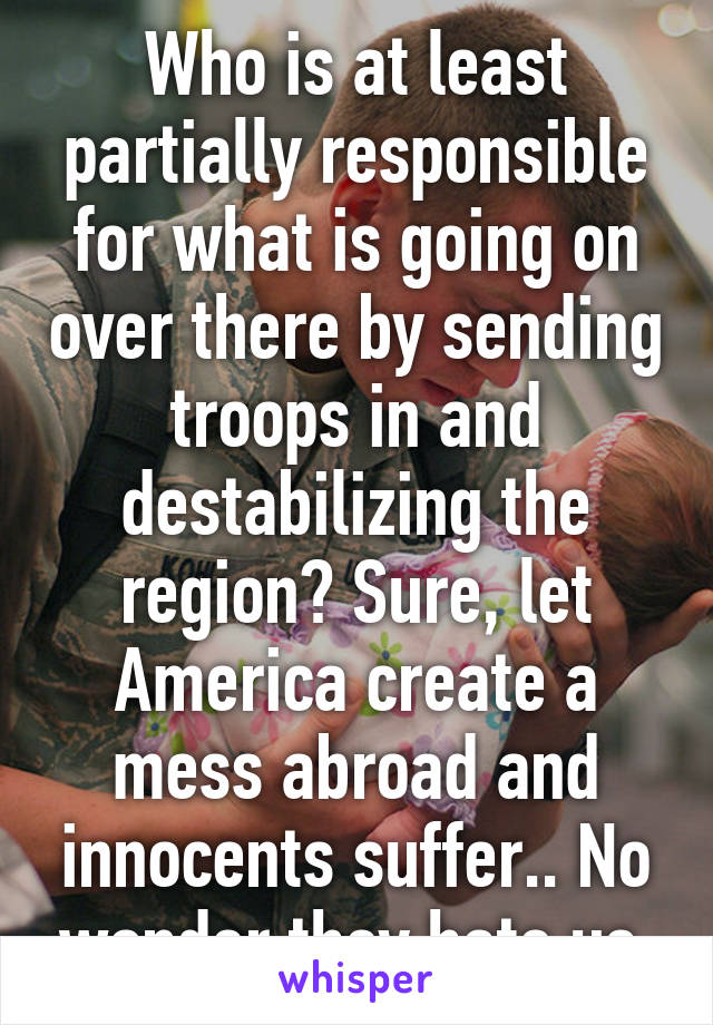 Who is at least partially responsible for what is going on over there by sending troops in and destabilizing the region? Sure, let America create a mess abroad and innocents suffer.. No wonder they hate us.