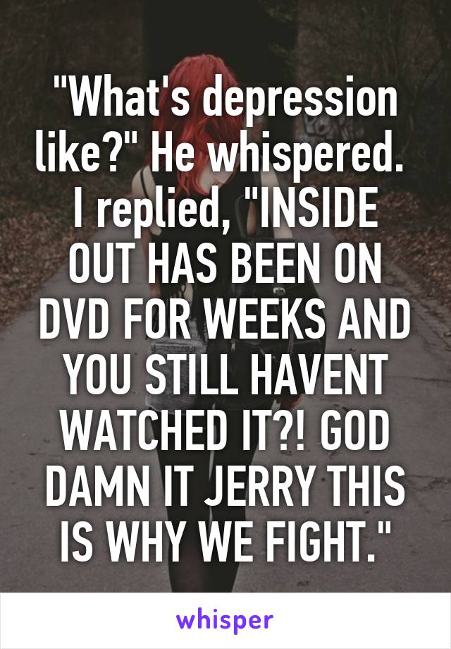 "What's depression like?" He whispered. 
I replied, "INSIDE OUT HAS BEEN ON DVD FOR WEEKS AND YOU STILL HAVENT WATCHED IT?! GOD DAMN IT JERRY THIS IS WHY WE FIGHT."