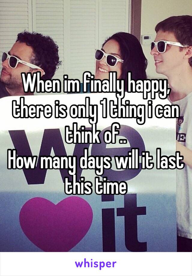 When im finally happy, there is only 1 thing i can think of..
How many days will it last this time