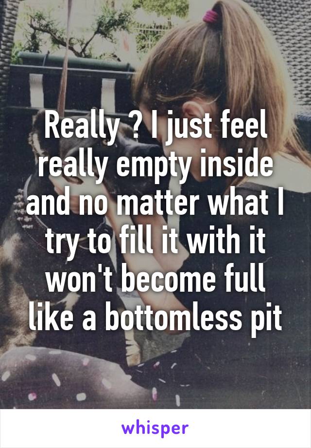 Really ? I just feel really empty inside and no matter what I try to fill it with it won't become full like a bottomless pit