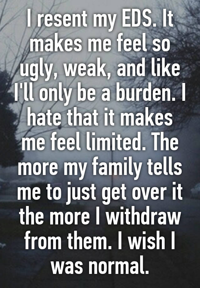 I resent my EDS. It makes me feel so ugly, weak, and like I'll only be a burden. I hate that it makes me feel limited. The more my family tells me to just get over it the more I withdraw from them. I wish I was normal.