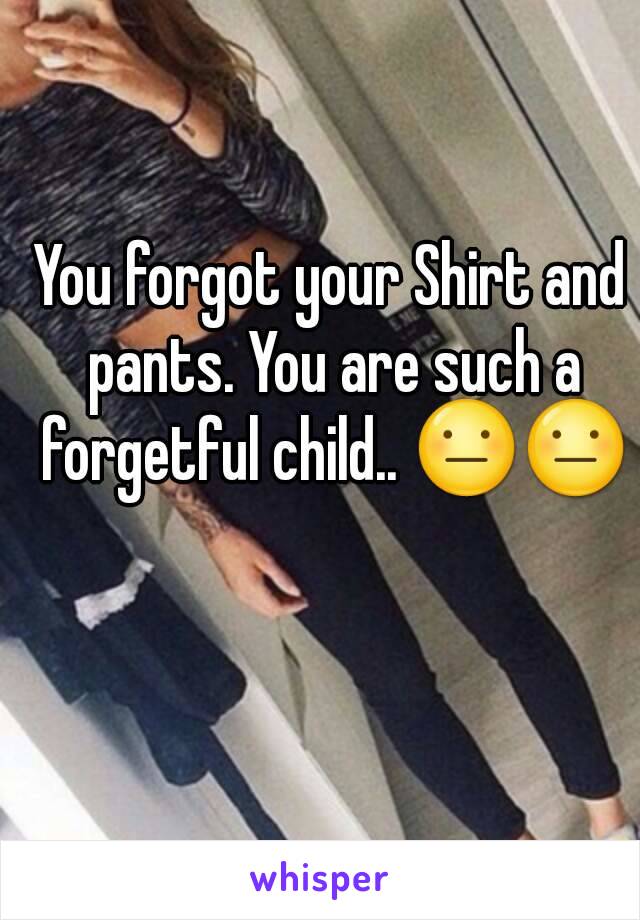 You forgot your Shirt and pants. You are such a forgetful child.. 😐😐