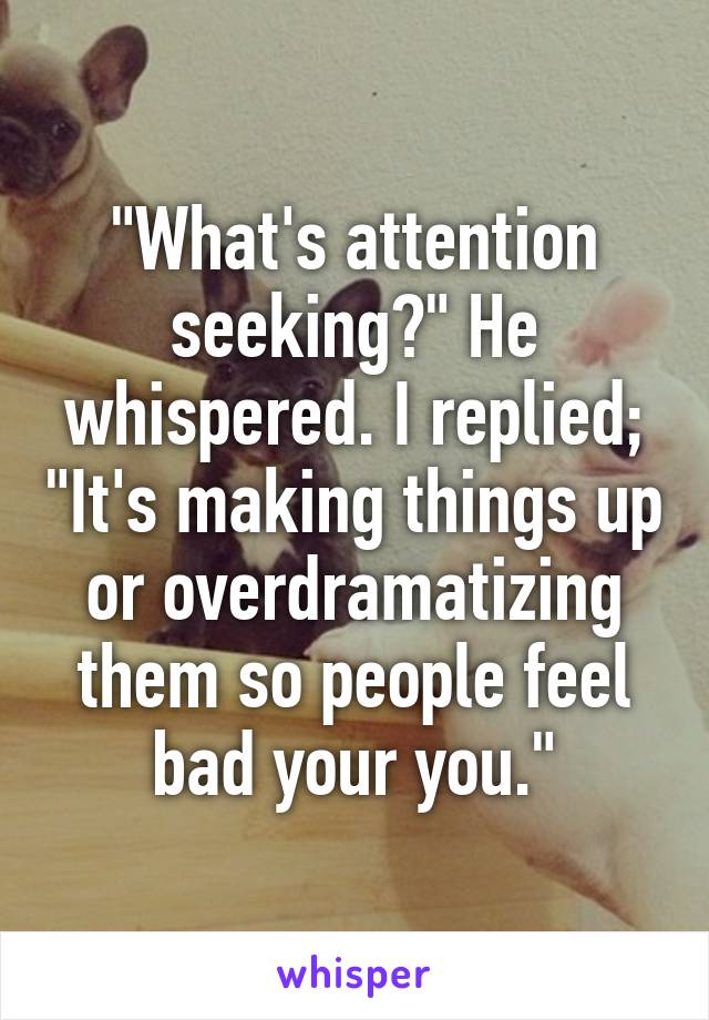 "What's attention seeking?" He whispered. I replied; "It's making things up or overdramatizing them so people feel bad your you."