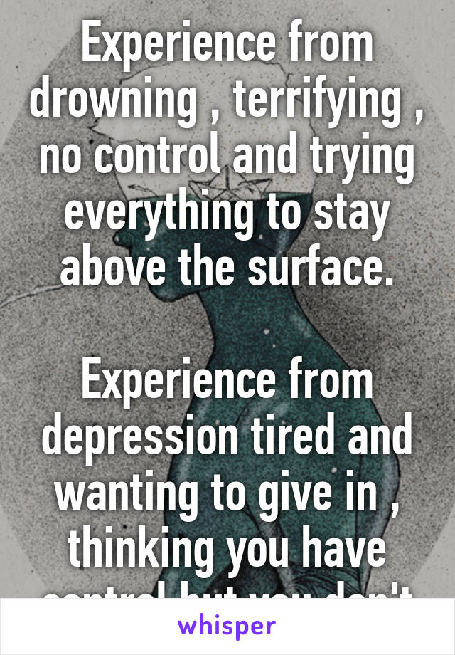 Experience from drowning , terrifying , no control and trying everything to stay above the surface.

Experience from depression tired and wanting to give in , thinking you have control but you don't