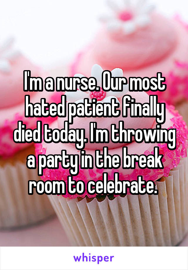 I'm a nurse. Our most hated patient finally died today. I'm throwing a party in the break room to celebrate. 