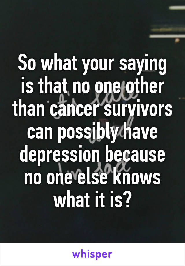 So what your saying is that no one other than cancer survivors can possibly have depression because no one else knows what it is?