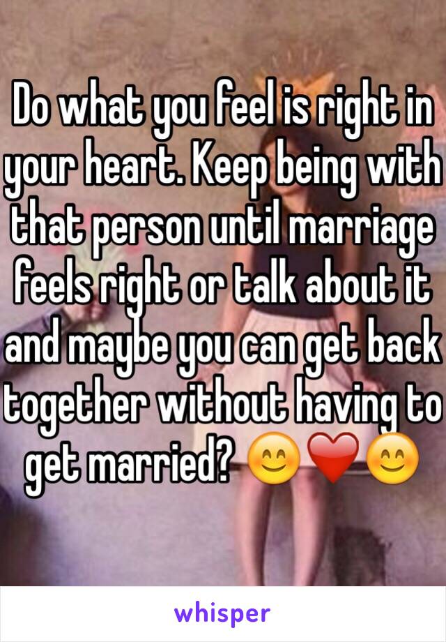Do what you feel is right in your heart. Keep being with that person until marriage feels right or talk about it and maybe you can get back together without having to get married? 😊❤️😊