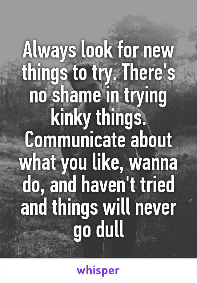Always look for new things to try. There's no shame in trying kinky things. Communicate about what you like, wanna do, and haven't tried and things will never go dull