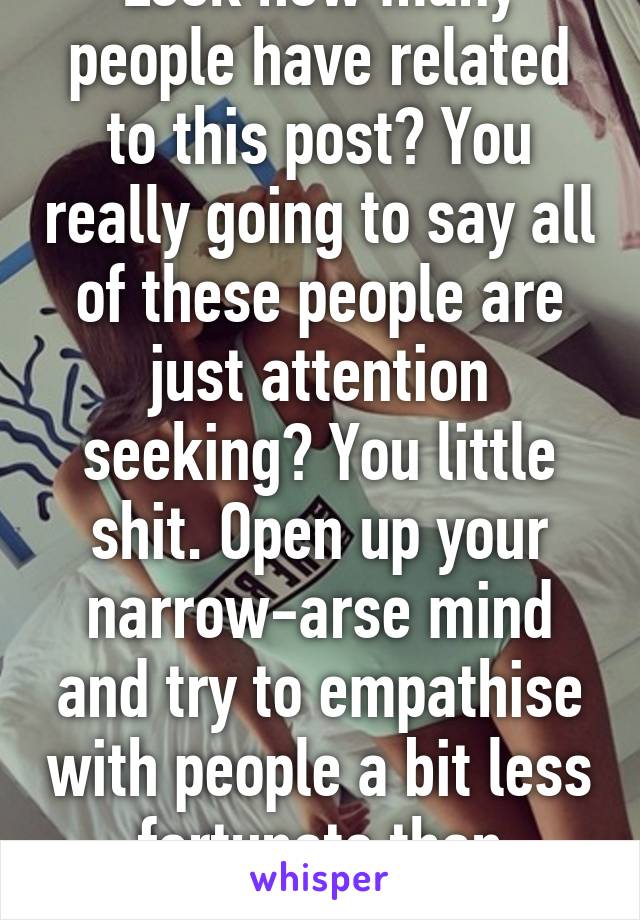 Look how many people have related to this post? You really going to say all of these people are just attention seeking? You little shit. Open up your narrow-arse mind and try to empathise with people a bit less fortunate than yoursel