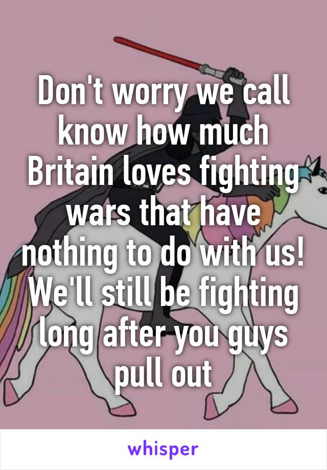 Don't worry we call know how much Britain loves fighting wars that have nothing to do with us! We'll still be fighting long after you guys pull out