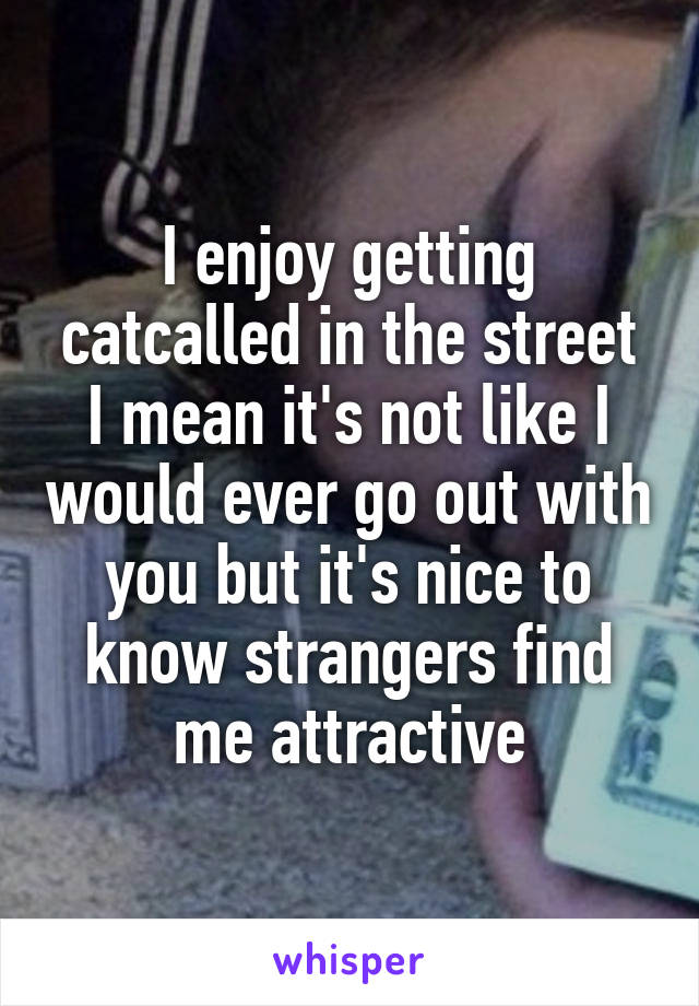 I enjoy getting catcalled in the street
I mean it's not like I would ever go out with you but it's nice to know strangers find me attractive