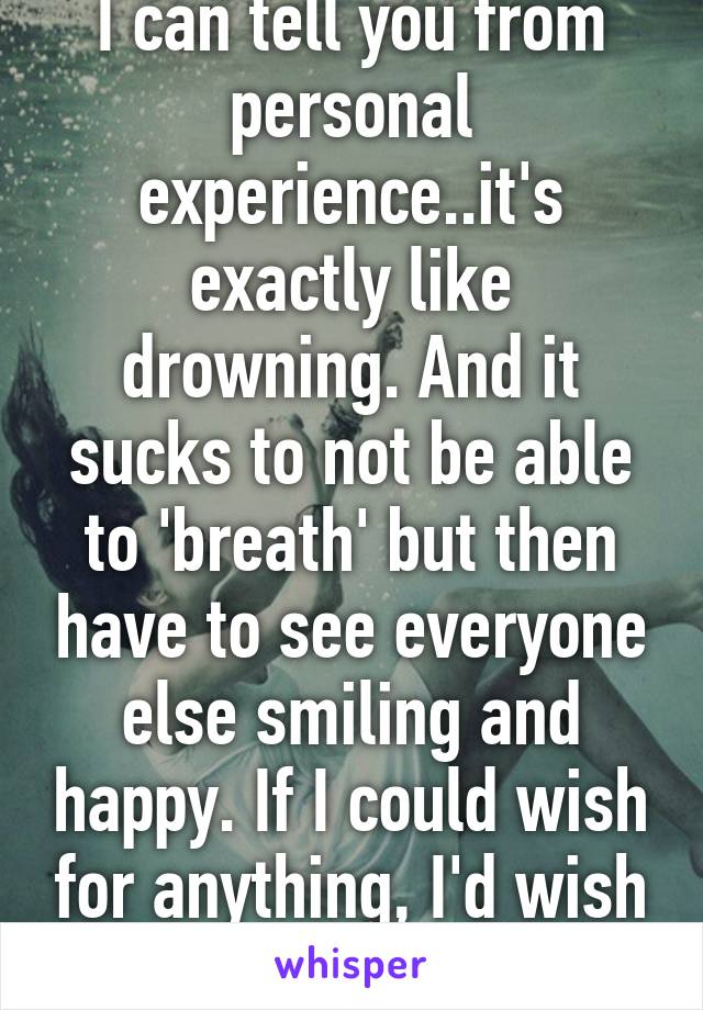 I can tell you from personal experience..it's exactly like drowning. And it sucks to not be able to 'breath' but then have to see everyone else smiling and happy. If I could wish for anything, I'd wish for happiness.